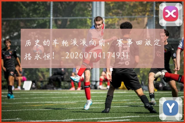历史的车轮滚滚向前，赛事回放定格永恒！_20260704174931