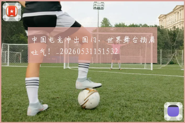 中国电竞冲出国门，世界舞台扬眉吐气！_20260531151532