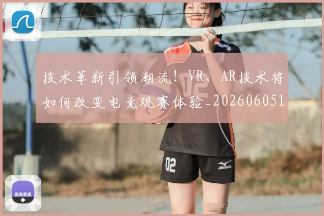 技术革新引领潮流！VR、AR技术将如何改变电竞观赛体验_20260605165843
