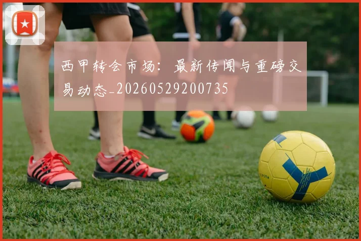 西甲转会市场：最新传闻与重磅交易动态_20260529200735