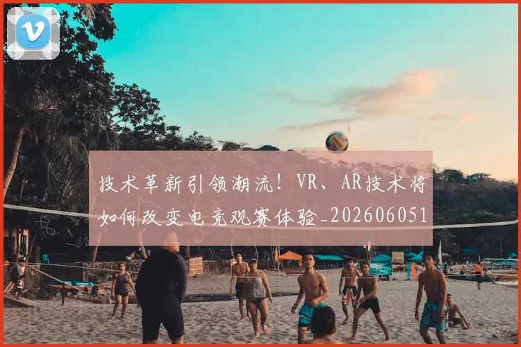 技术革新引领潮流!VR、AR技术将如何改变电竞观赛体验_20260605165843
