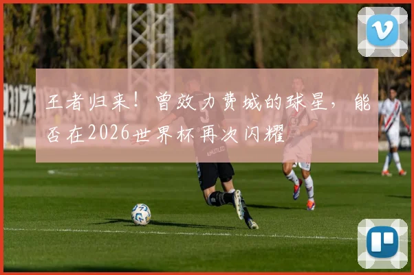 王者归来！曾效力费城的球星，能否在2026世界杯再次闪耀