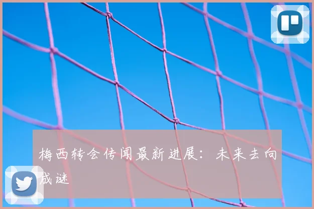 梅西转会传闻最新进展：未来去向成谜