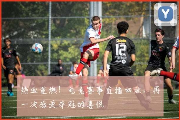 热血重燃！电竞赛事直播回放，再一次感受夺冠的喜悦