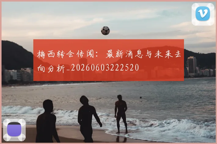 梅西转会传闻:最新消息与未来去向分析_20260603222520