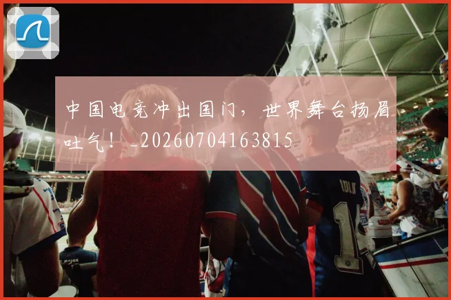 中国电竞冲出国门，世界舞台扬眉吐气！_20260704163815
