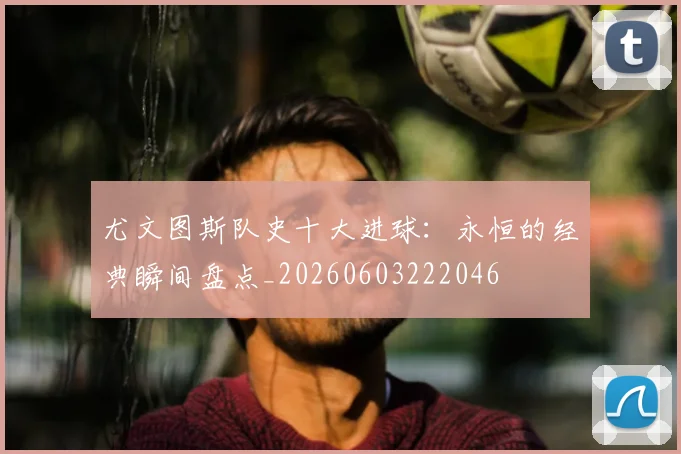 尤文图斯队史十大进球：永恒的经典瞬间盘点_20260603222046