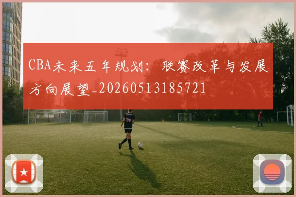 CBA未来五年规划:联赛改革与发展方向展望_20260513185721