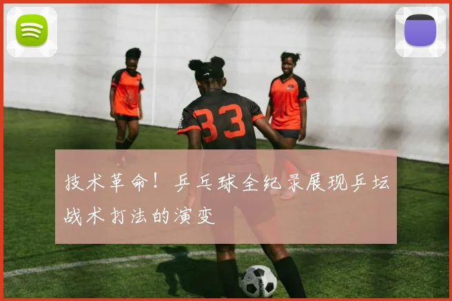 技术革命!乒乓球全纪录展现乒坛战术打法的演变