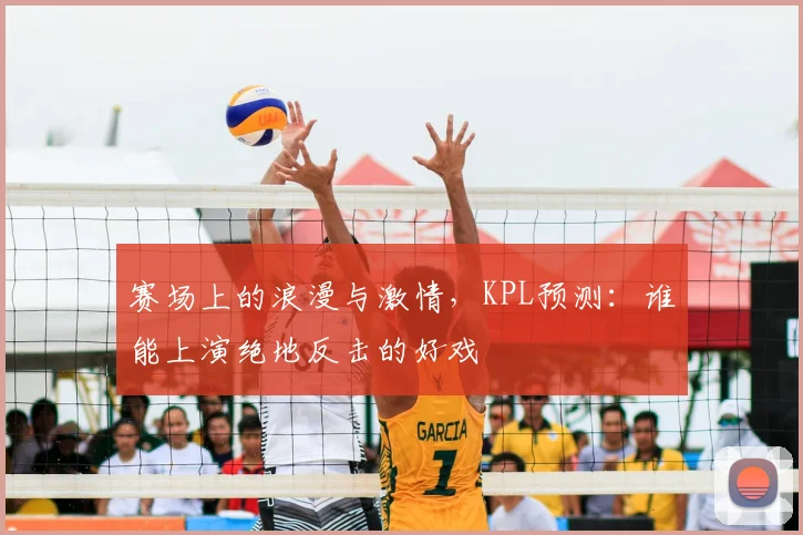 赛场上的浪漫与激情,KPL预测:谁能上演绝地反击的好戏