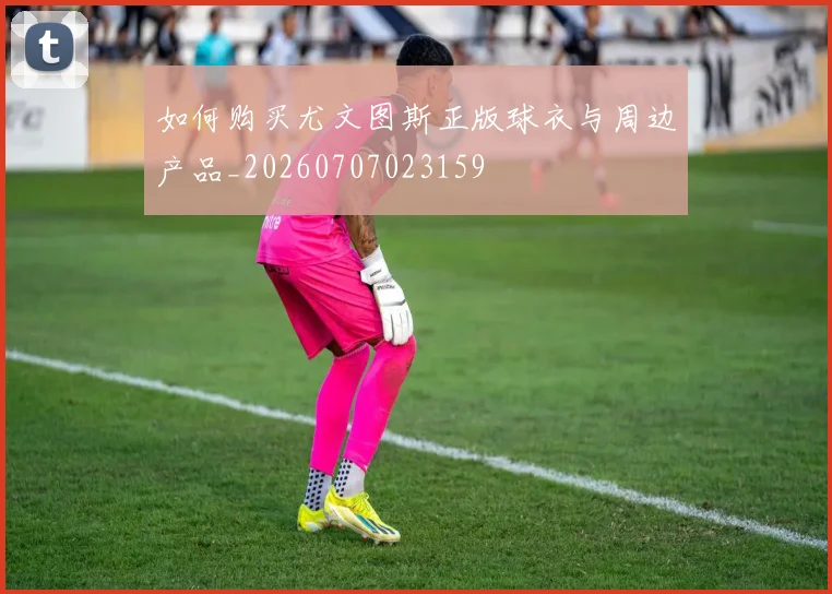 如何购买尤文图斯正版球衣与周边产品_20260707023159